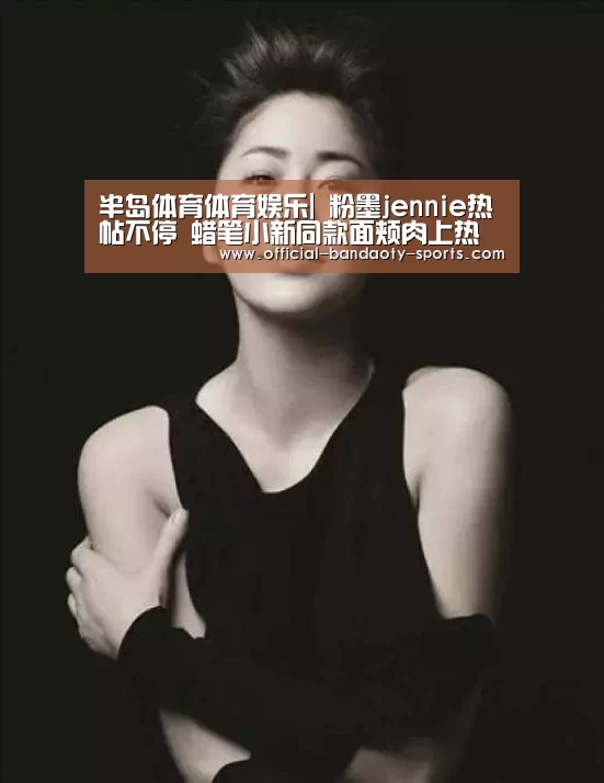 半岛体育体育娱乐|
粉墨jennie热帖不停 蜡笔小新同款面颊肉上热帖 网友直呼可爱!(图1) 半岛体育体育娱乐