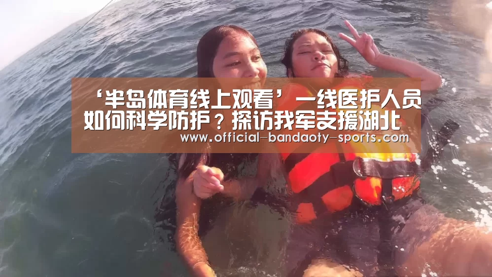 ‘半岛体育线上观看’一线医护人员如何科学防护?探访我军支援湖北医疗队(图4) 半岛体育下载